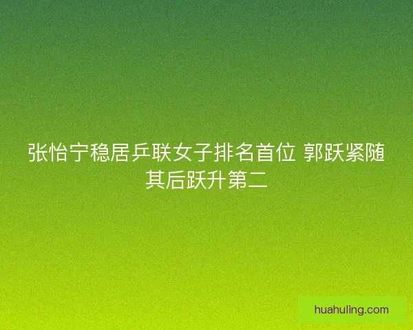 张怡宁稳居乒联女子排名首位 郭跃紧随其后跃升第二