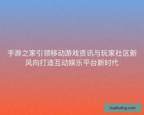 手游之家引领移动游戏资讯与玩家社区新风向打造互动娱乐平台新时代