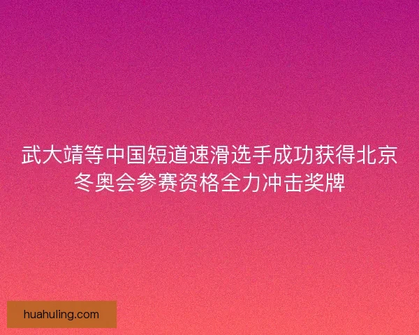 武大靖等中国短道速滑选手成功获得北京冬奥会参赛资格全力冲击奖牌