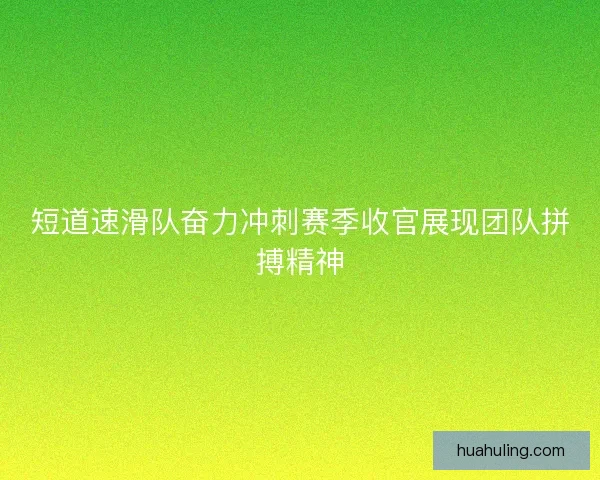 短道速滑队奋力冲刺赛季收官展现团队拼搏精神