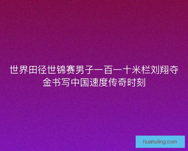 世界田径世锦赛男子一百一十米栏刘翔夺金书写中国速度传奇时刻